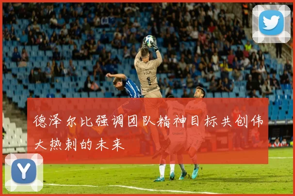 德泽尔比强调团队精神目标共创伟大热刺的未来