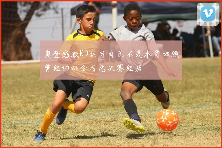 奥登感激KD认可自己不是水货回顾曾经的机会与总决赛经历