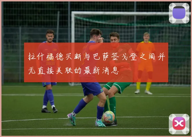 拉什福德买断与巴萨签戈登之间并无直接关联的最新消息