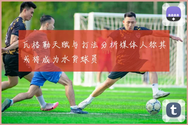 瓦格勒天赋与打法分析媒体人称其或将成为水货球员