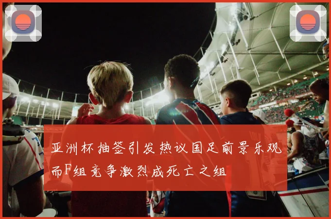 亚洲杯抽签引发热议国足前景乐观而F组竞争激烈成死亡之组