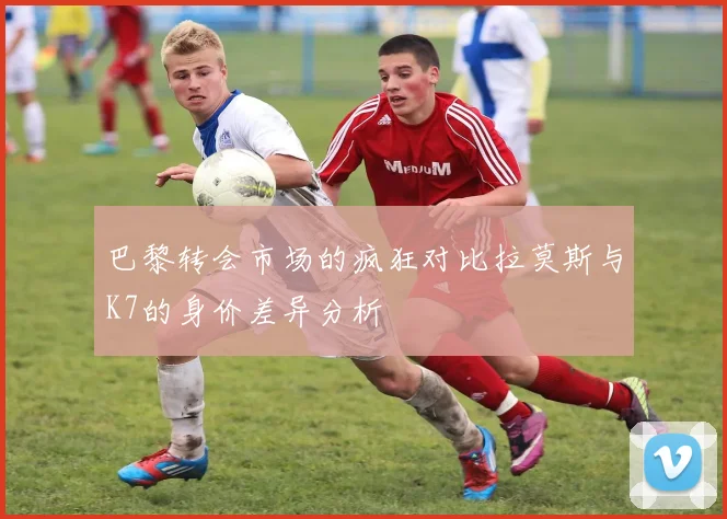 巴黎转会市场的疯狂对比拉莫斯与K7的身价差异分析