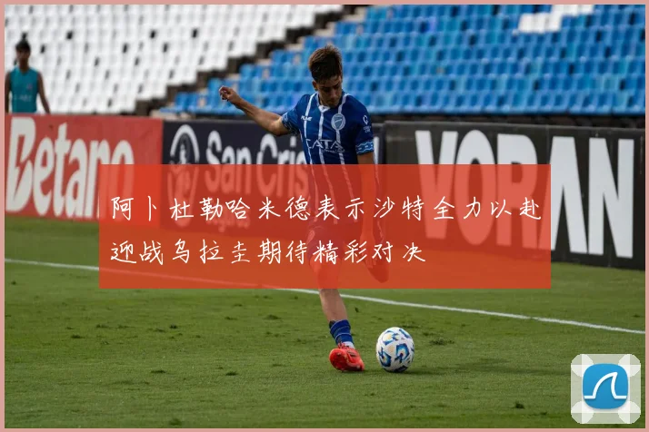 阿卜杜勒哈米德表示沙特全力以赴迎战乌拉圭期待精彩对决