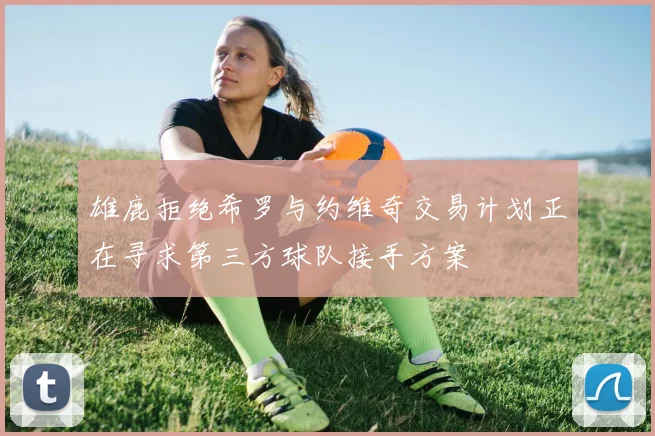 雄鹿拒绝希罗与约维奇交易计划正在寻求第三方球队接手方案