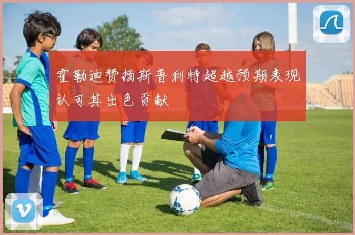 霍勒迪赞扬斯普利特超越预期表现认可其出色贡献