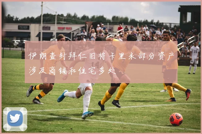 伊朗查封拜仁旧将卡里米部分资产涉及商铺和住宅多处