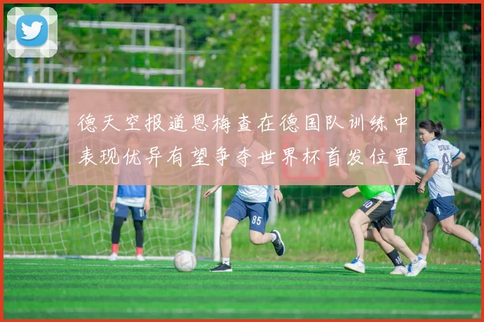 德天空报道恩梅查在德国队训练中表现优异有望争夺世界杯首发位置