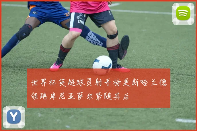 世界杯英超球员射手榜更新哈兰德领跑库尼亚萨尔紧随其后