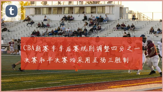 CBA新赛季季后赛规则调整四分之一决赛和半决赛均采用五场三胜制