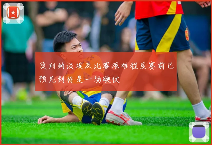 莫利纳谈埃及比赛艰难程度赛前已预见到将是一场硬仗