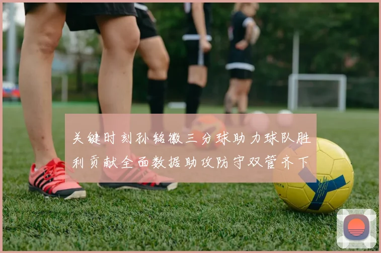 关键时刻孙铭徽三分球助力球队胜利贡献全面数据助攻防守双管齐下