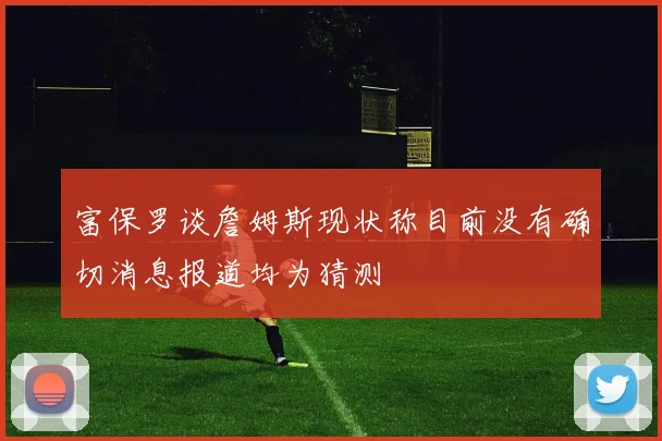 富保罗谈詹姆斯现状称目前没有确切消息报道均为猜测