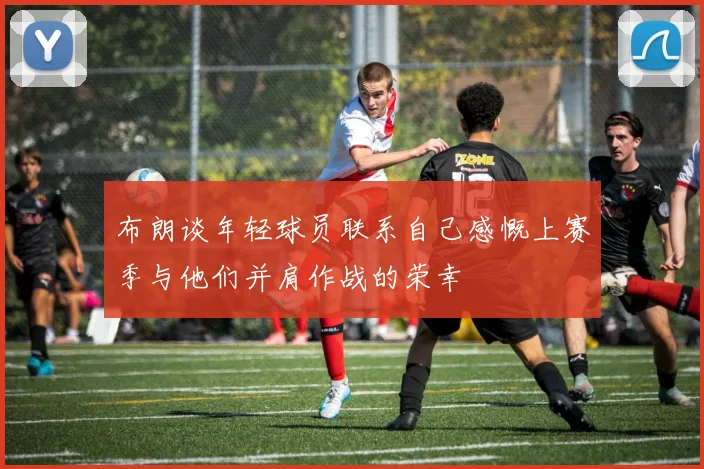 布朗谈年轻球员联系自己感慨上赛季与他们并肩作战的荣幸