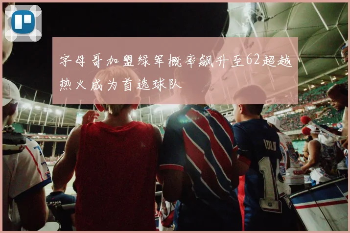 字母哥加盟绿军概率飙升至62超越热火成为首选球队