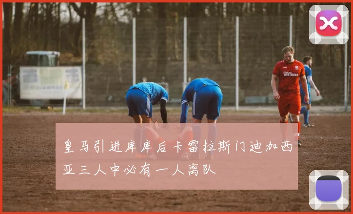 皇马引进库库后卡雷拉斯门迪加西亚三人中必有一人离队