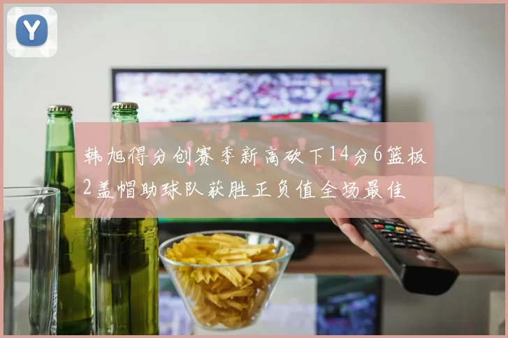 韩旭得分创赛季新高砍下14分6篮板2盖帽助球队获胜正负值全场最佳
