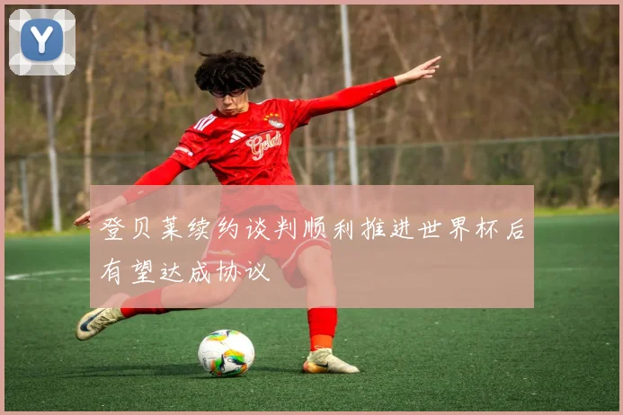 登贝莱续约谈判顺利推进世界杯后有望达成协议