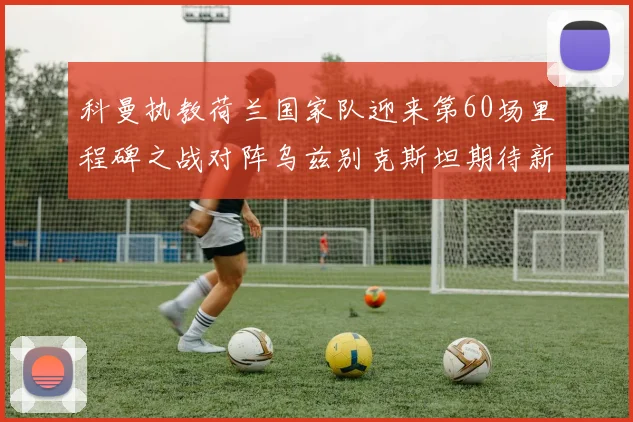 科曼执教荷兰国家队迎来第60场里程碑之战对阵乌兹别克斯坦期待新突破