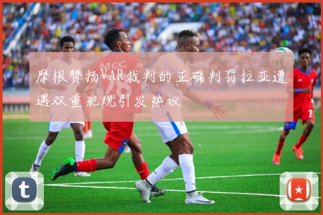 摩根赞扬VAR裁判的正确判罚拉亚遭遇双重犯规引发热议