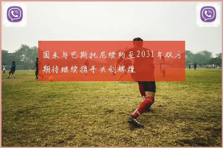 国米与巴斯托尼续约至2031年双方期待继续携手共创辉煌
