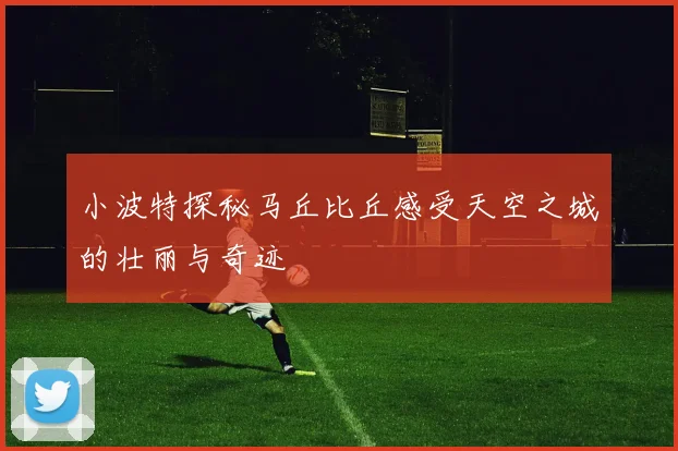 小波特探秘马丘比丘感受天空之城的壮丽与奇迹