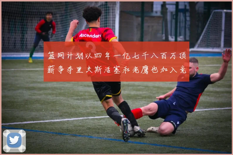 篮网计划以四年一亿七千八百万顶薪争夺里夫斯活塞和老鹰也加入竞标行列