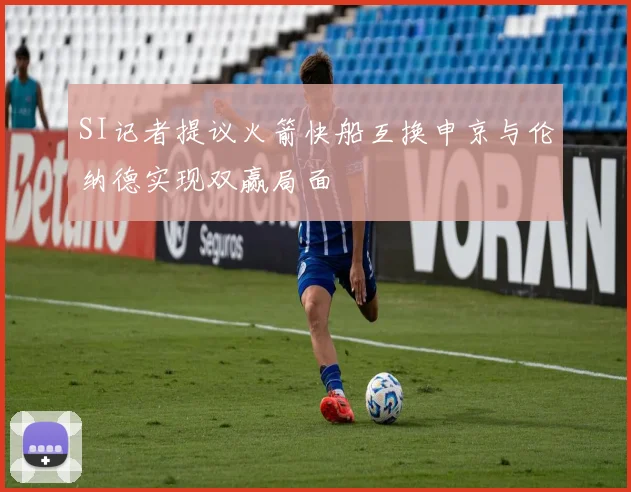 SI记者提议火箭快船互换申京与伦纳德实现双赢局面