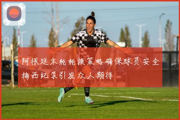 阿根廷末轮轮换策略确保球员安全梅西纪录引发众人期待
